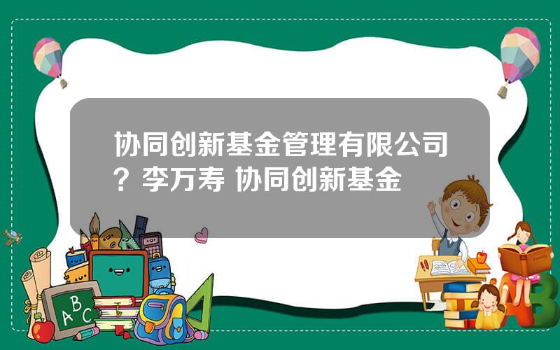 协同创新基金管理有限公司？李万寿 协同创新基金